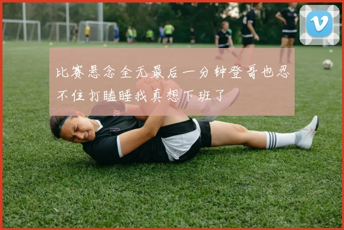 比赛悬念全无最后一分钟登哥也忍不住打瞌睡我真想下班了
