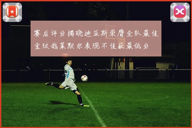 赛后评分揭晓迪亚斯荣膺全队最佳金玟哉莱默尔表现不佳获最低分
