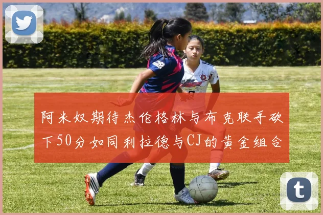 阿米奴期待杰伦格林与布克联手砍下50分如同利拉德与CJ的黄金组合