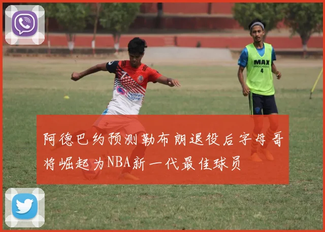 阿德巴约预测勒布朗退役后字母哥将崛起为NBA新一代最佳球员