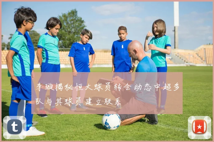 李璇揭秘恒大球员转会动态中超多队与其球员建立联系