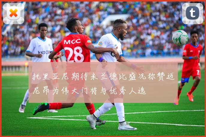 托里亚尼期待米兰德比盛况称赞迈尼昂为伟大门将与优秀人选