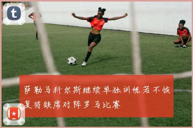 萨勒马科尔斯继续单独训练若不恢复将缺席对阵罗马比赛