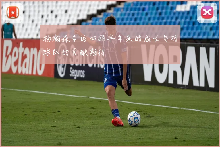 杨瀚森专访回顾半年来的成长与对球队的贡献期待