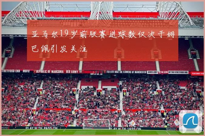 亚马尔19岁前联赛进球数仅次于姆巴佩引发关注