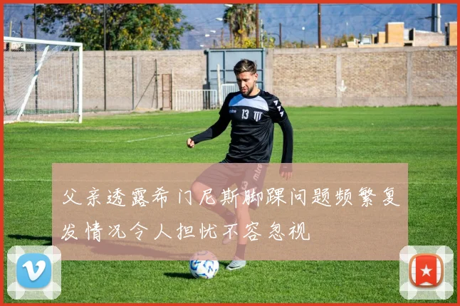 父亲透露希门尼斯脚踝问题频繁复发情况令人担忧不容忽视