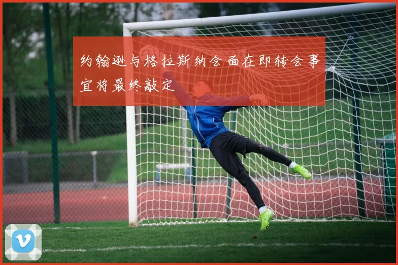 约翰逊与格拉斯纳会面在即转会事宜将最终敲定