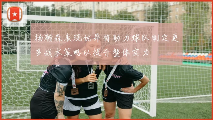 杨瀚森表现优异将助力球队制定更多战术策略以提升整体实力