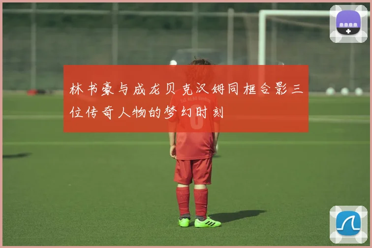 林书豪与成龙贝克汉姆同框合影三位传奇人物的梦幻时刻