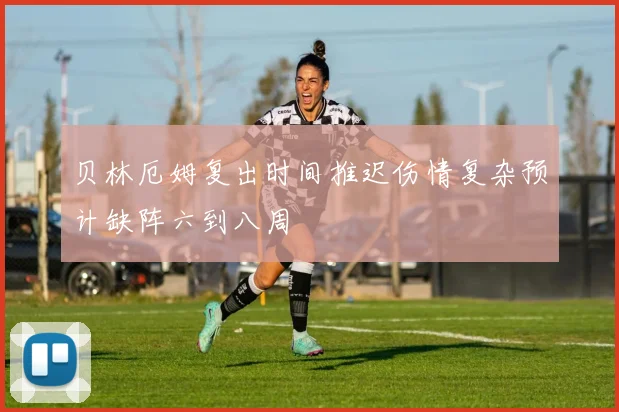 贝林厄姆复出时间推迟伤情复杂预计缺阵六到八周
