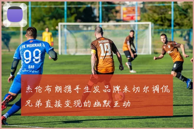 杰伦布朗携手生发品牌米切尔调侃兄弟直接变现的幽默互动