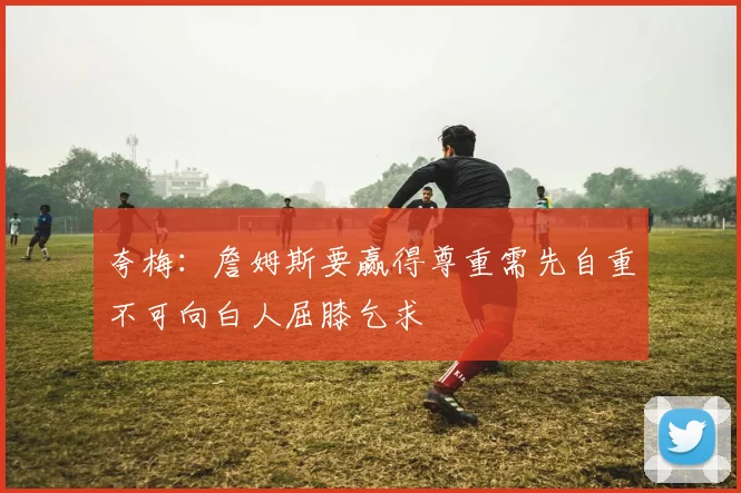 夸梅：詹姆斯要赢得尊重需先自重不可向白人屈膝乞求