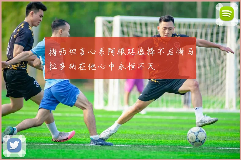 梅西坦言心系阿根廷选择不后悔马拉多纳在他心中永恒不灭