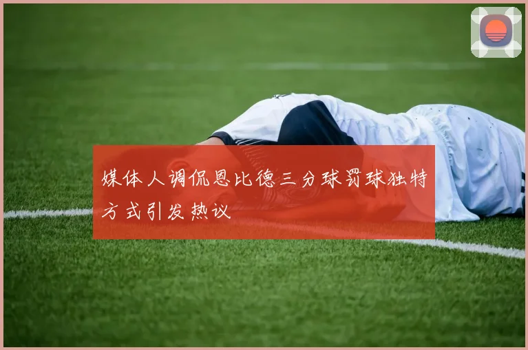媒体人调侃恩比德三分球罚球独特方式引发热议
