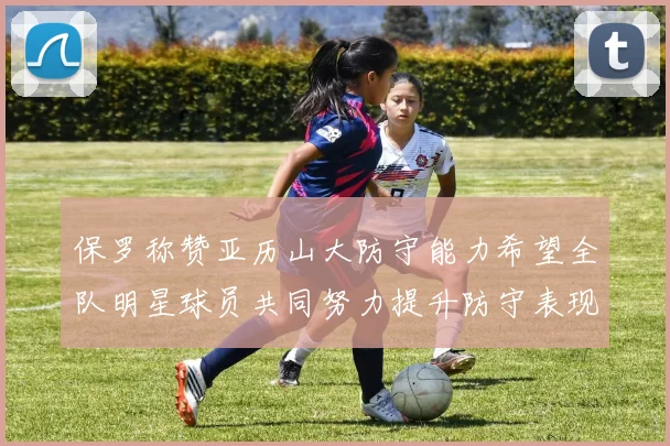 保罗称赞亚历山大防守能力希望全队明星球员共同努力提升防守表现