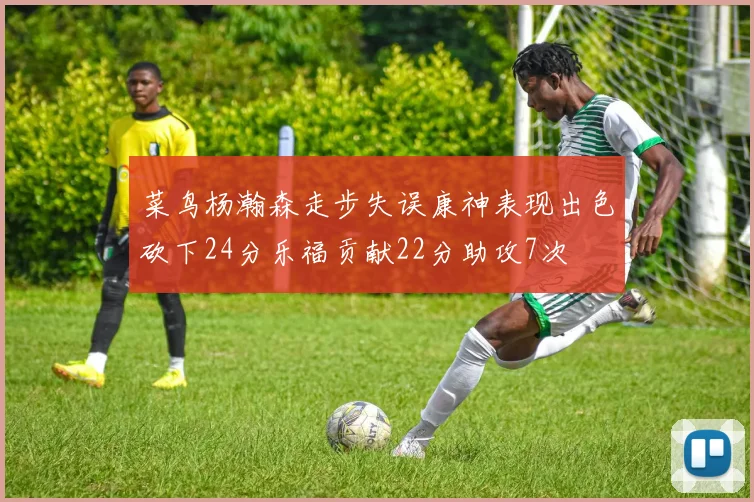 菜鸟杨瀚森走步失误康神表现出色砍下24分乐福贡献22分助攻7次