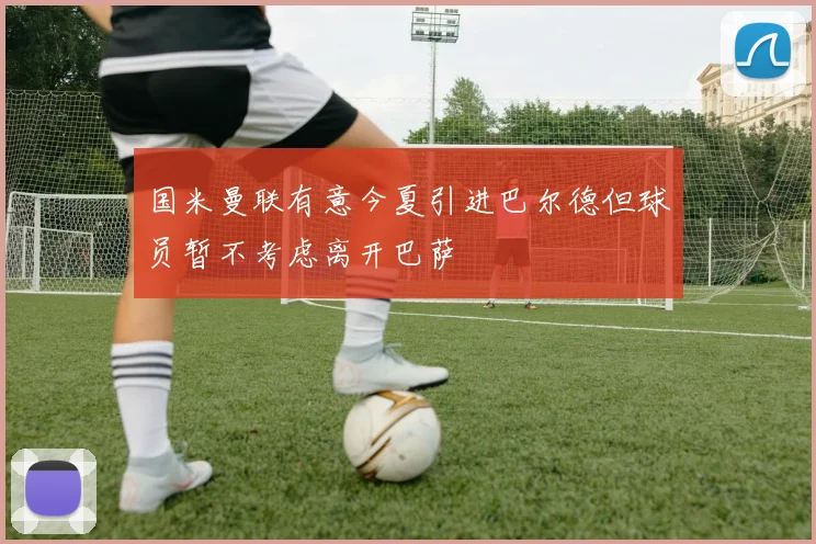 国米曼联有意今夏引进巴尔德但球员暂不考虑离开巴萨