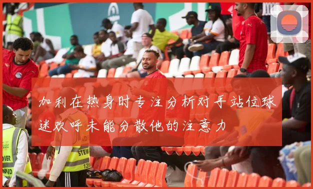 加利在热身时专注分析对手站位球迷欢呼未能分散他的注意力