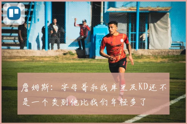詹姆斯：字母哥和我库里及KD还不是一个类别他比我们年轻多了