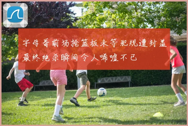 字母哥前场抢篮板未等犯规遭封盖最终绝杀瞬间令人唏嘘不已