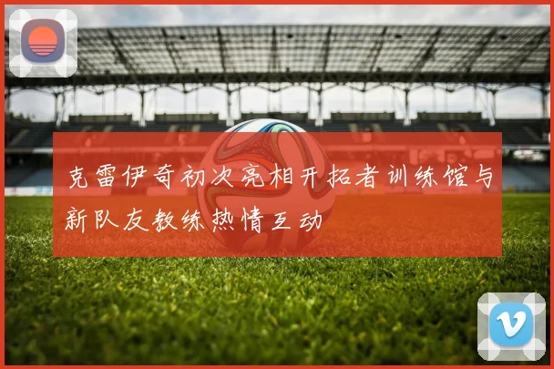 克雷伊奇初次亮相开拓者训练馆与新队友教练热情互动