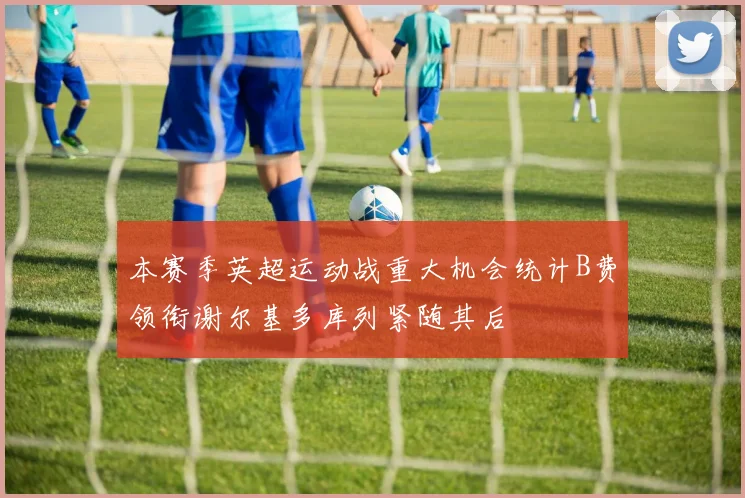 本赛季英超运动战重大机会统计B费领衔谢尔基多库列紧随其后