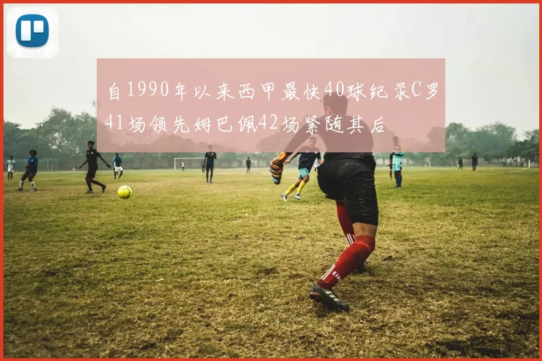 自1990年以来西甲最快40球纪录C罗41场领先姆巴佩42场紧随其后