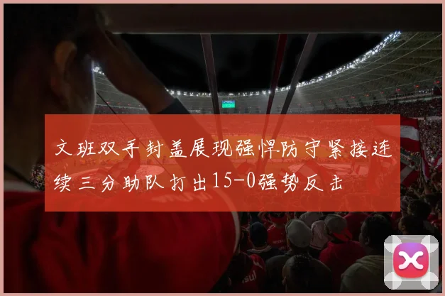 文班双手封盖展现强悍防守紧接连续三分助队打出15-0强势反击