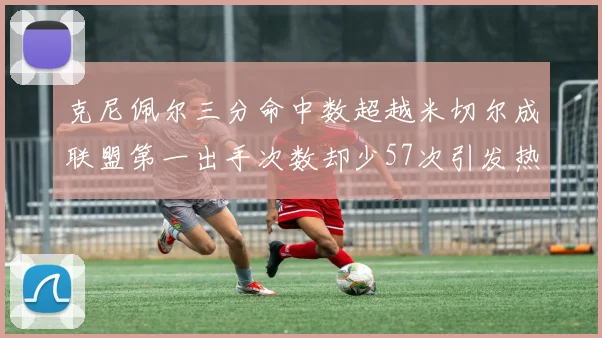克尼佩尔三分命中数超越米切尔成联盟第一出手次数却少57次引发热议
