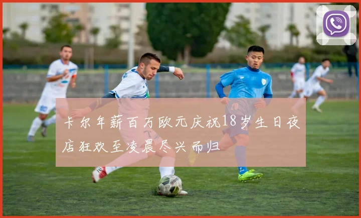卡尔年薪百万欧元庆祝18岁生日夜店狂欢至凌晨尽兴而归