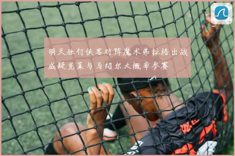 明天独行侠客对阵魔术弗拉格出战成疑克莱与马绍尔大概率参赛
