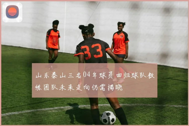 山东泰山三名04年球员回归球队教练团队未来走向仍需揭晓