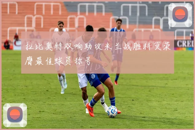 拉比奥特双响助攻米兰战胜科莫荣膺最佳球员称号