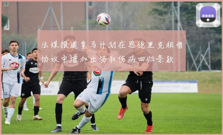法媒报道皇马计划在恩德里克租借协议中增加出场和伤病回归条款