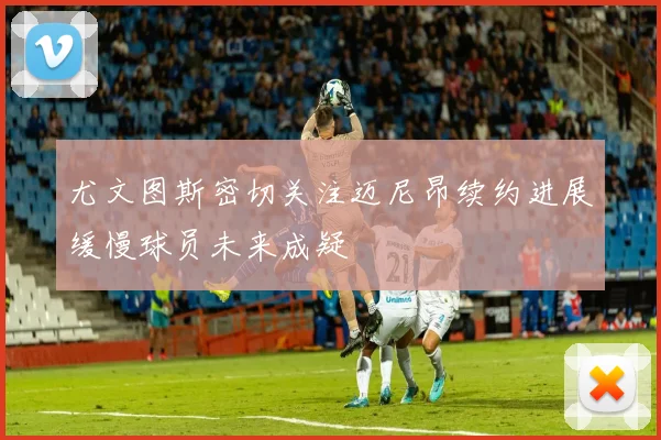 尤文图斯密切关注迈尼昂续约进展缓慢球员未来成疑