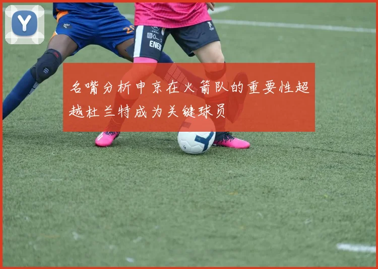 名嘴分析申京在火箭队的重要性超越杜兰特成为关键球员