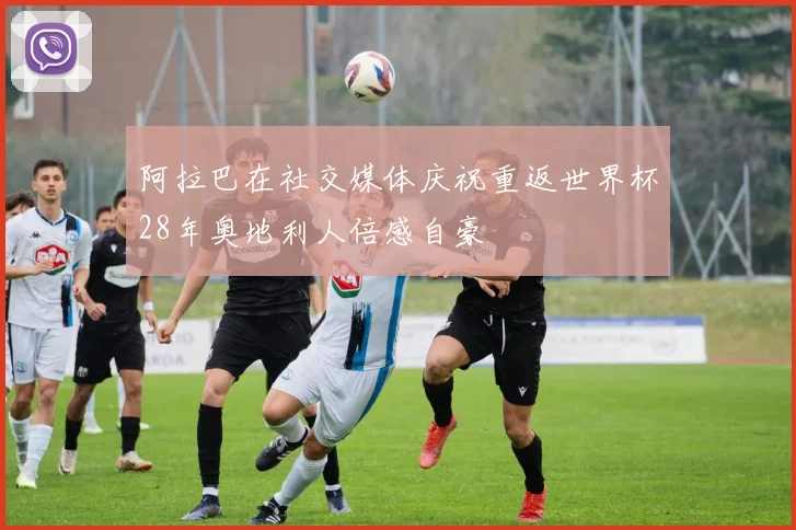 阿拉巴在社交媒体庆祝重返世界杯28年奥地利人倍感自豪