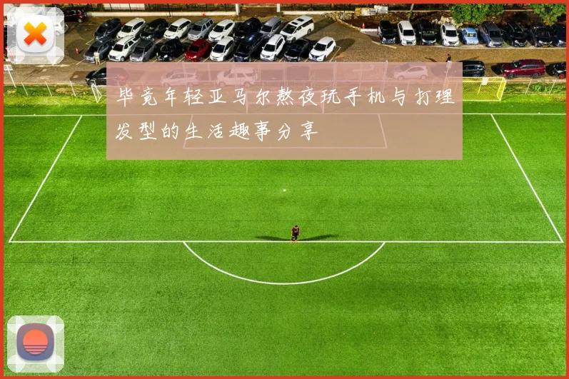 毕竟年轻亚马尔熬夜玩手机与打理发型的生活趣事分享