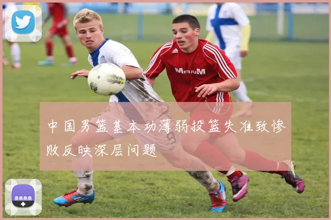 中国男篮基本功薄弱投篮失准致惨败反映深层问题
