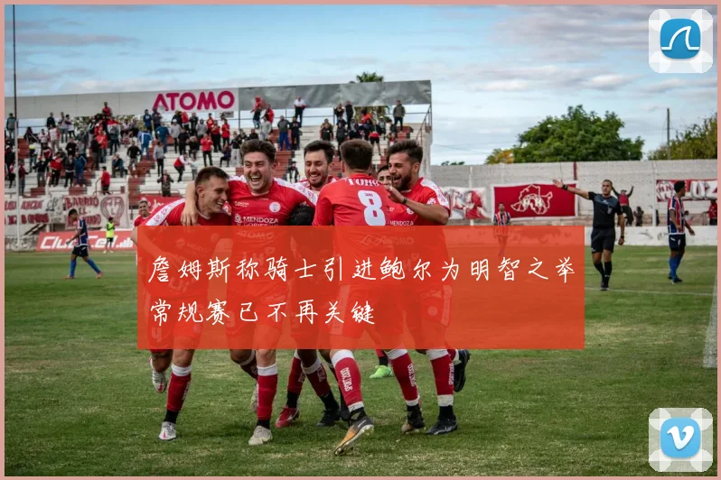詹姆斯称骑士引进鲍尔为明智之举常规赛已不再关键