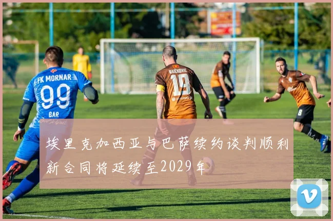埃里克加西亚与巴萨续约谈判顺利新合同将延续至2029年