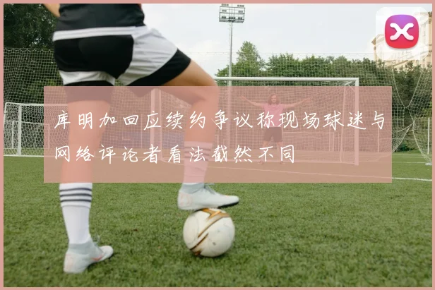 库明加回应续约争议称现场球迷与网络评论者看法截然不同